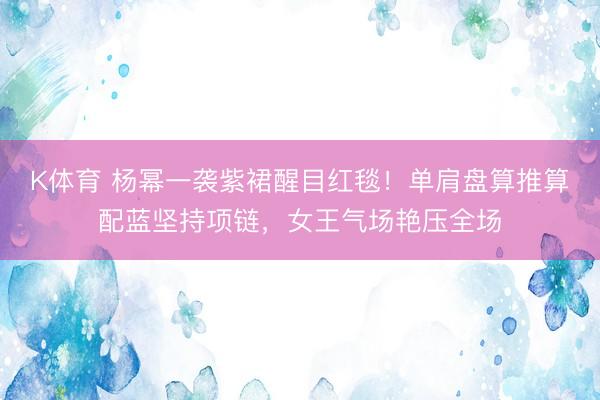K体育 杨幂一袭紫裙醒目红毯！单肩盘算推算配蓝坚持项链，女王气场艳压全场