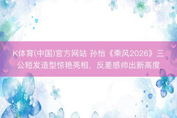 K体育(中国)官方网站 孙怡《乘风2026》三公短发造型惊艳亮相,反差感帅出新高度