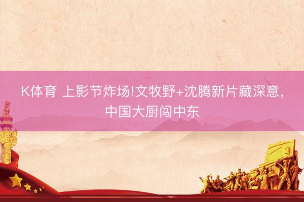 K体育 上影节炸场!文牧野+沈腾新片藏深意，中国大厨闯中东