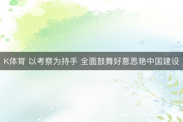 K体育 以考察为持手 全面鼓舞好意思艳中国建设