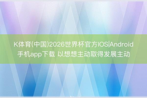 K体育(中国)2026世界杯官方IOS|Android手机app下载 以想想主动取得发展主动