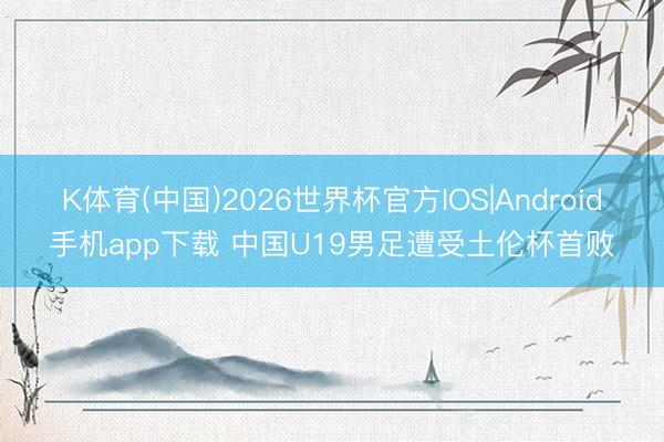 K体育(中国)2026世界杯官方IOS|Android手机app下载 中国U19男足遭受土伦杯首败
