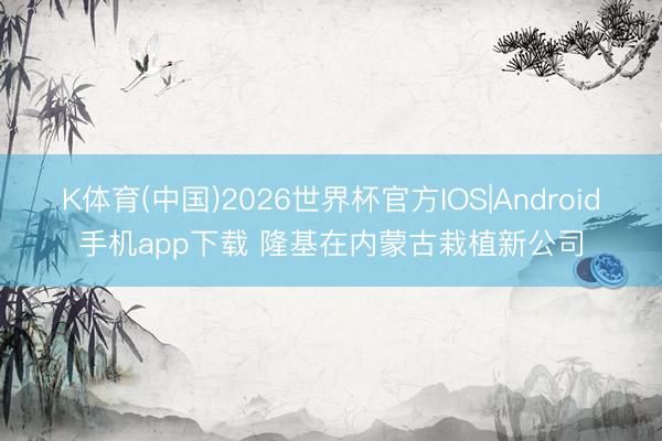 K体育(中国)2026世界杯官方IOS|Android手机app下载 隆基在内蒙古栽植新公司