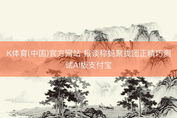 K体育(中国)官方网站 报谈称蚂聚拢团正精巧测试AI版支付宝