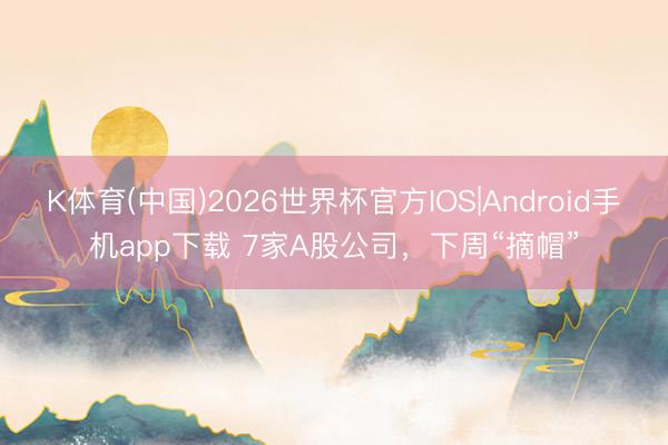 K体育(中国)2026世界杯官方IOS|Android手机app下载 7家A股公司，下周“摘帽”