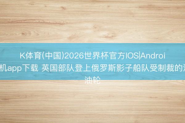 K体育(中国)2026世界杯官方IOS|Android手机app下载 英国部队登上俄罗斯影子船队受制裁的油轮