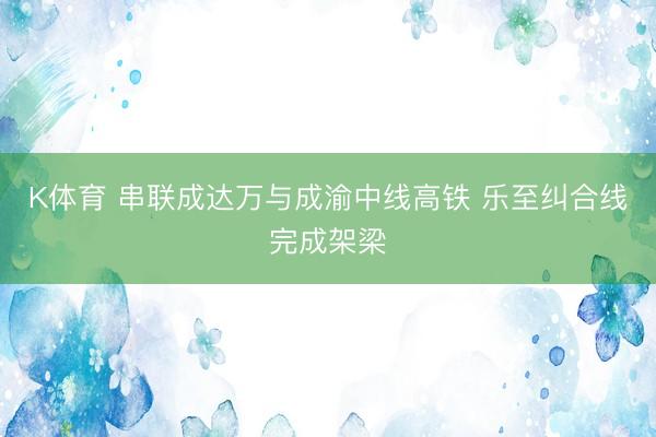K体育 串联成达万与成渝中线高铁 乐至纠合线完成架梁