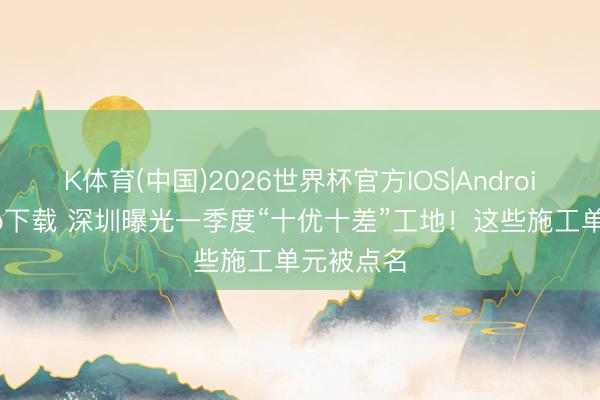 K体育(中国)2026世界杯官方IOS|Android手机app下载 深圳曝光一季度“十优十差”工地!这些施工单元被点名