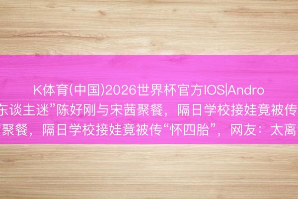 K体育(中国)2026世界杯官方IOS|Android手机app下载 46岁“万东谈主迷”陈好刚与宋茜聚餐，隔日学校接娃竟被传“怀四胎”，网友：太离谱