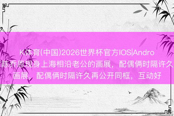 K体育(中国)2026世界杯官方IOS|Android手机app下载 47岁陈乔恩现身上海相沿老公的画展，配偶俩时隔许久再公开同框，互动好