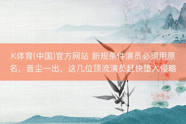 K体育(中国)官方网站 新规条件演员必须用原名,音尘一出,这几位顶流演员赶快堕入侵略