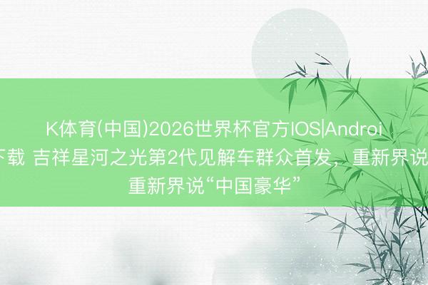 K体育(中国)2026世界杯官方IOS|Android手机app下载 吉祥星河之光第2代见解车群众首发，重新界说“中国豪华”