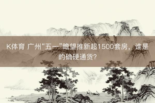 K体育 广州“五一”瞻望推新超1500套房，谁是的确硬通货？