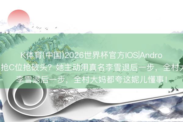 K体育(中国)2026世界杯官方IOS|Android手机app下载 明星抢C位抢破头？她主动用真名李雪退后一步，全村大妈都夸这妮儿懂事！