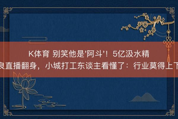 K体育 别笑他是'阿斗'！5亿汲水精良直播翻身，小城打工东谈主看懂了：行业莫得上下