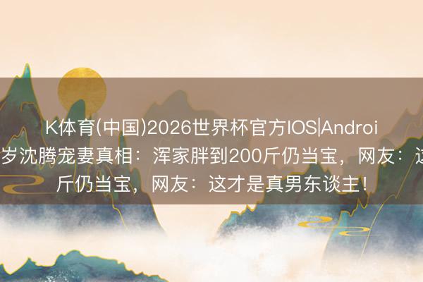 K体育(中国)2026世界杯官方IOS|Android手机app下载 46岁沈腾宠妻真相：浑家胖到200斤仍当宝，网友：这才是真男东谈主！