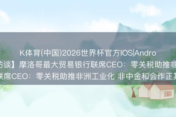 K体育(中国)2026世界杯官方IOS|Android手机app下载 【外洋微访谈】摩洛哥最大贸易银行联席CEO：零关税助推非洲工业化 非中金和会作正其时