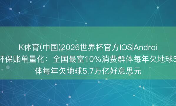 K体育(中国)2026世界杯官方IOS|Android手机app下载 环保账单量化：全国最富10%消费群体每年欠地球5.7万亿好意思元
