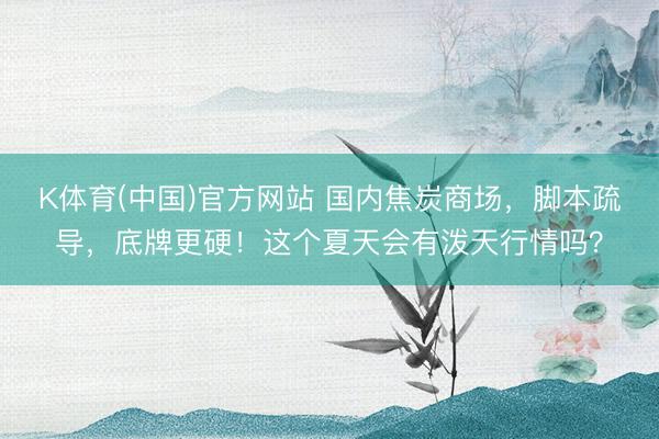 K体育(中国)官方网站 国内焦炭商场，脚本疏导，底牌更硬！这个夏天会有泼天行情吗？