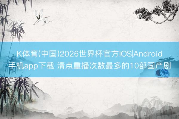 K体育(中国)2026世界杯官方IOS|Android手机app下载 清点重播次数最多的10部国产剧